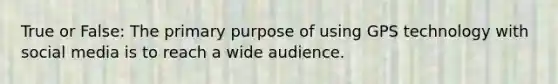 True or False: The primary purpose of using GPS technology with social media is to reach a wide audience.