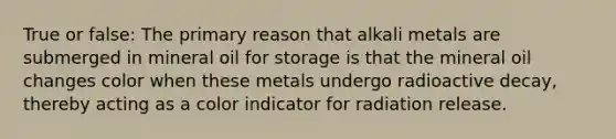 True or false: The primary reason that alkali metals are submerged in mineral oil for storage is that the mineral oil changes color when these metals undergo radioactive decay, thereby acting as a color indicator for radiation release.