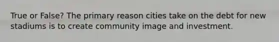 True or False? The primary reason cities take on the debt for new stadiums is to create community image and investment.