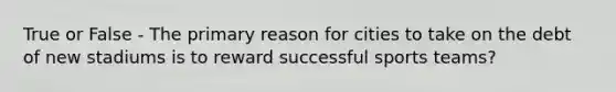 True or False - The primary reason for cities to take on the debt of new stadiums is to reward successful sports teams?