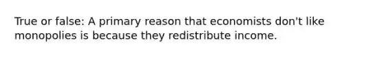 True or false: A primary reason that economists don't like monopolies is because they redistribute income.