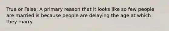 True or False; A primary reason that it looks like so few people are married is because people are delaying the age at which they marry