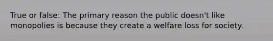 True or false: The primary reason the public doesn't like monopolies is because they create a welfare loss for society.