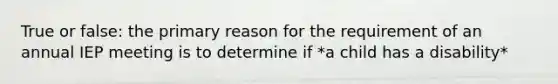 True or false: the primary reason for the requirement of an annual IEP meeting is to determine if *a child has a disability*