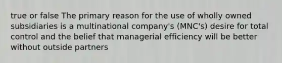 true or false The primary reason for the use of wholly owned subsidiaries is a multinational company's (MNC's) desire for total control and the belief that managerial efficiency will be better without outside partners