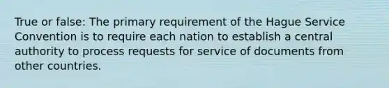 True or false: The primary requirement of the Hague Service Convention is to require each nation to establish a central authority to process requests for service of documents from other countries.