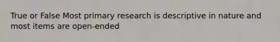 True or False Most primary research is descriptive in nature and most items are open-ended