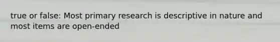 true or false: Most primary research is descriptive in nature and most items are open-ended