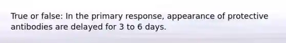 True or false: In the primary response, appearance of protective antibodies are delayed for 3 to 6 days.