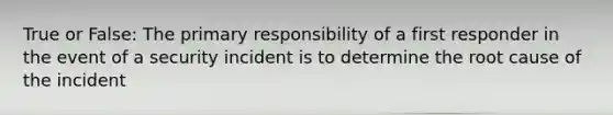 True or False: The primary responsibility of a first responder in the event of a security incident is to determine the root cause of the incident