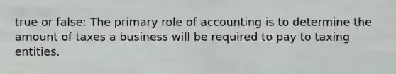 true or false: The primary role of accounting is to determine the amount of taxes a business will be required to pay to taxing entities.