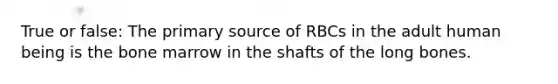 True or false: The primary source of RBCs in the adult human being is the bone marrow in the shafts of the long bones.