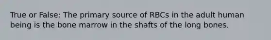 True or False: The primary source of RBCs in the adult human being is the bone marrow in the shafts of the long bones.