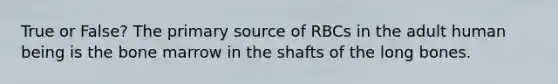 True or False? The primary source of RBCs in the adult human being is the bone marrow in the shafts of the long bones.