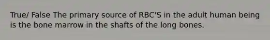 True/ False The primary source of RBC'S in the adult human being is the bone marrow in the shafts of the long bones.