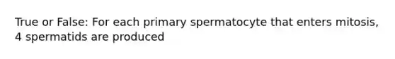 True or False: For each primary spermatocyte that enters mitosis, 4 spermatids are produced