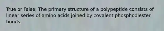 True or False: The primary structure of a polypeptide consists of linear series of amino acids joined by covalent phosphodiester bonds.