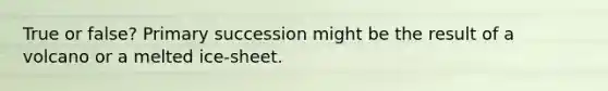 True or false? Primary succession might be the result of a volcano or a melted ice-sheet.