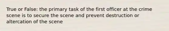 True or False: the primary task of the first officer at the crime scene is to secure the scene and prevent destruction or altercation of the scene