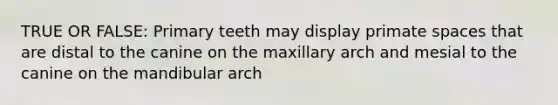 TRUE OR FALSE: Primary teeth may display primate spaces that are distal to the canine on the maxillary arch and mesial to the canine on the mandibular arch