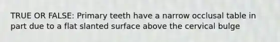 TRUE OR FALSE: Primary teeth have a narrow occlusal table in part due to a flat slanted surface above the cervical bulge