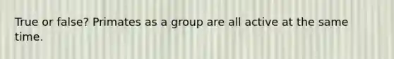 True or false? Primates as a group are all active at the same time.