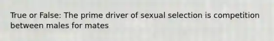 True or False: The prime driver of sexual selection is competition between males for mates