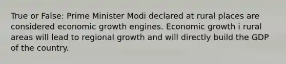 True or False: Prime Minister Modi declared at rural places are considered economic growth engines. Economic growth i rural areas will lead to regional growth and will directly build the GDP of the country.