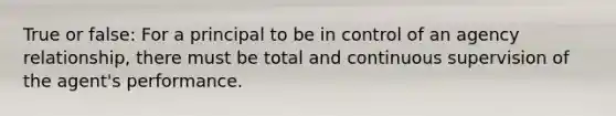 True or false: For a principal to be in control of an agency relationship, there must be total and continuous supervision of the agent's performance.