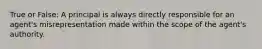 True or False: A principal is always directly responsible for an agent's misrepresentation made within the scope of the agent's authority.