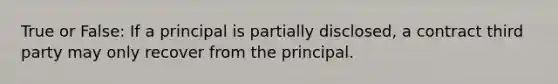 True or False: If a principal is partially disclosed, a contract third party may only recover from the principal.