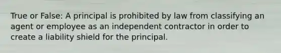 True or False: A principal is prohibited by law from classifying an agent or employee as an independent contractor in order to create a liability shield for the principal.