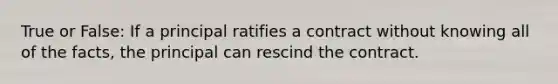 True or False: If a principal ratifies a contract without knowing all of the facts, the principal can rescind the contract.