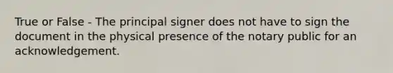 True or False - The principal signer does not have to sign the document in the physical presence of the notary public for an acknowledgement.