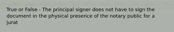 True or False - The principal signer does not have to sign the document in the physical presence of the notary public for a jurat