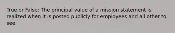 True or False: The principal value of a mission statement is realized when it is posted publicly for employees and all other to see.