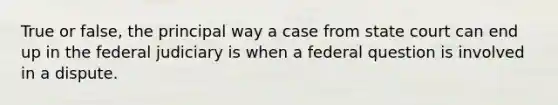 True or false, the principal way a case from state court can end up in the federal judiciary is when a federal question is involved in a dispute.