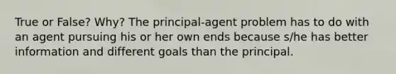 True or False? Why? The principal-agent problem has to do with an agent pursuing his or her own ends because s/he has better information and different goals than the principal.