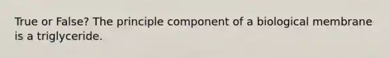 True or False? The principle component of a biological membrane is a triglyceride.