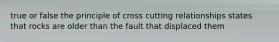 true or false the principle of cross cutting relationships states that rocks are older than the fault that displaced them