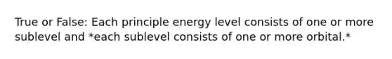 True or False: Each principle energy level consists of one or more sublevel and *each sublevel consists of one or more orbital.*