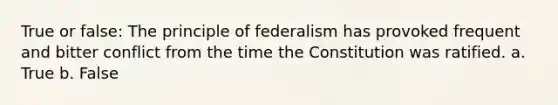 True or false: The principle of federalism has provoked frequent and bitter conflict from the time the Constitution was ratified. a. True b. False