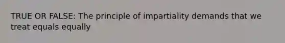 TRUE OR FALSE: The principle of impartiality demands that we treat equals equally