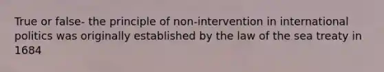 True or false- the principle of non-intervention in international politics was originally established by the law of the sea treaty in 1684