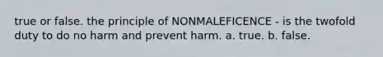 true or false. the principle of NONMALEFICENCE - is the twofold duty to do no harm and prevent harm. a. true. b. false.