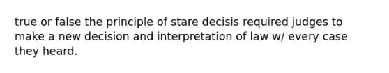 true or false the principle of stare decisis required judges to make a new decision and interpretation of law w/ every case they heard.