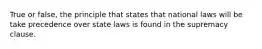 True or false, the principle that states that national laws will be take precedence over state laws is found in the supremacy clause.