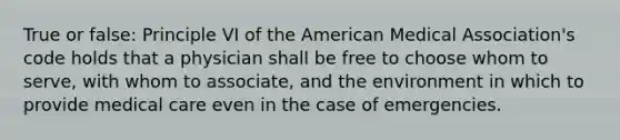 True or false: Principle VI of the American Medical Association's code holds that a physician shall be free to choose whom to serve, with whom to associate, and the environment in which to provide medical care even in the case of emergencies.