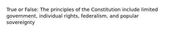 True or False: The principles of the Constitution include limited government, individual rights, federalism, and popular sovereignty