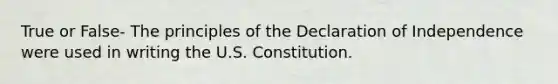 True or False- The principles of the Declaration of Independence were used in writing the U.S. Constitution.